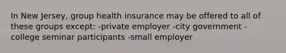 In New Jersey, group health insurance may be offered to all of these groups except: -private employer -city government -college seminar participants -small employer