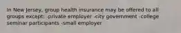 In New Jersey, group health insurance may be offered to all groups except: -private employer -city government -college seminar participants -small employer