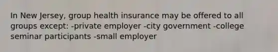 In New Jersey, group health insurance may be offered to all groups except: -private employer -city government -college seminar participants -small employer