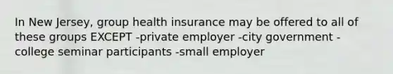 In New Jersey, group health insurance may be offered to all of these groups EXCEPT -private employer -city government -college seminar participants -small employer