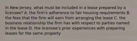 In New Jersey, what must be included in a lease prepared by a licensee? A. the firm's adherence to fair housing requirements B. the fees that the firm will earn from arranging the lease C. the business relationship the firm has with respect to parties named in the lease D. the licensee's prior experiences with preparing leases for the same property