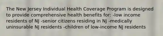 The New Jersey Individual Health Coverage Program is designed to provide comprehensive health benefits for: -low income residents of NJ -senior citizens residing in NJ -medically uninsurable NJ residents -children of low-income NJ residents