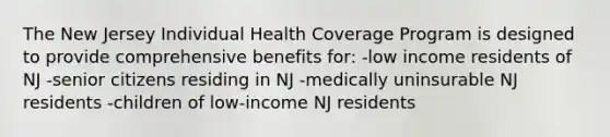 The New Jersey Individual Health Coverage Program is designed to provide comprehensive benefits for: -low income residents of NJ -senior citizens residing in NJ -medically uninsurable NJ residents -children of low-income NJ residents