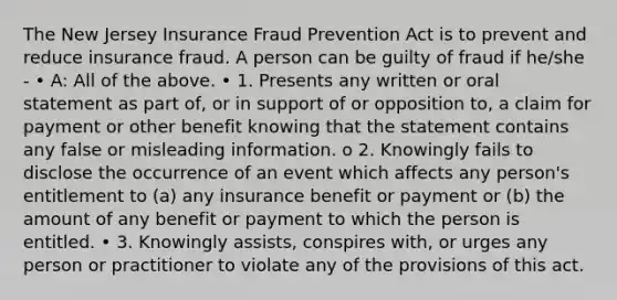 The New Jersey Insurance Fraud Prevention Act is to prevent and reduce insurance fraud. A person can be guilty of fraud if he/she - • A: All of the above. • 1. Presents any written or oral statement as part of, or in support of or opposition to, a claim for payment or other benefit knowing that the statement contains any false or misleading information. o 2. Knowingly fails to disclose the occurrence of an event which affects any person's entitlement to (a) any insurance benefit or payment or (b) the amount of any benefit or payment to which the person is entitled. • 3. Knowingly assists, conspires with, or urges any person or practitioner to violate any of the provisions of this act.