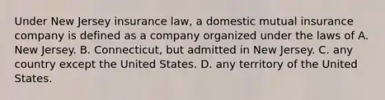 Under New Jersey insurance law, a domestic mutual insurance company is defined as a company organized under the laws of A. New Jersey. B. Connecticut, but admitted in New Jersey. C. any country except the United States. D. any territory of the United States.