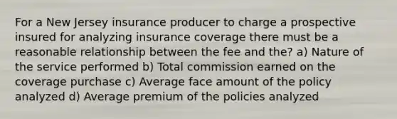 For a New Jersey insurance producer to charge a prospective insured for analyzing insurance coverage there must be a reasonable relationship between the fee and the? a) Nature of the service performed b) Total commission earned on the coverage purchase c) Average face amount of the policy analyzed d) Average premium of the policies analyzed