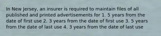 In New Jersey, an insurer is required to maintain files of all published and printed advertisements for 1. 5 years from the date of first use 2. 3 years from the date of first use 3. 5 years from the date of last use 4. 3 years from the date of last use