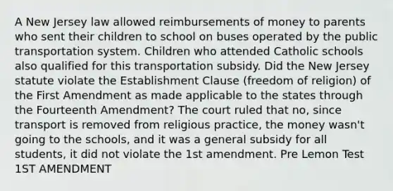 A New Jersey law allowed reimbursements of money to parents who sent their children to school on buses operated by the public transportation system. Children who attended Catholic schools also qualified for this transportation subsidy. Did the New Jersey statute violate the Establishment Clause (freedom of religion) of the First Amendment as made applicable to the states through the Fourteenth Amendment? The court ruled that no, since transport is removed from religious practice, the money wasn't going to the schools, and it was a general subsidy for all students, it did not violate the 1st amendment. Pre Lemon Test 1ST AMENDMENT