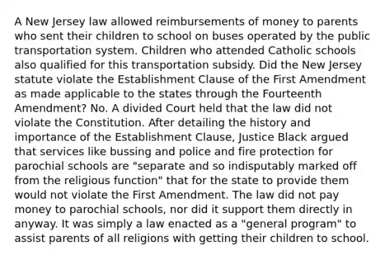 A New Jersey law allowed reimbursements of money to parents who sent their children to school on buses operated by the public transportation system. Children who attended Catholic schools also qualified for this transportation subsidy. Did the New Jersey statute violate the Establishment Clause of the First Amendment as made applicable to the states through the Fourteenth Amendment? No. A divided Court held that the law did not violate the Constitution. After detailing the history and importance of the Establishment Clause, Justice Black argued that services like bussing and police and fire protection for parochial schools are "separate and so indisputably marked off from the religious function" that for the state to provide them would not violate the First Amendment. The law did not pay money to parochial schools, nor did it support them directly in anyway. It was simply a law enacted as a "general program" to assist parents of all religions with getting their children to school.