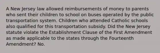 A New Jersey law allowed reimbursements of money to parents who sent their children to school on buses operated by the public transportation system. Children who attended Catholic schools also qualified for this transportation subsidy. Did the New Jersey statute violate the Establishment Clause of the First Amendment as made applicable to the states through the Fourteenth Amendment? No.