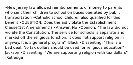 •New Jersey law allowed reimbursements of money to parents who sent their children to school on buses operated by public transportation •Catholic school children also qualified for this benefit •QUESTION: Does the aid violate the Establishment Clause(1st Amendment)? •Answer: No •Opinion: "The law did not violate the Constitution. The service for schools is separate and marked off the religious function. It does not support religion in anyway. It is a general program" -Black •Dissenting: "This is a bad deal. No tax dollars should be used for religious education" -Jackson •Dissenting: "We are supporting religion with tax dollars" -Rutledge