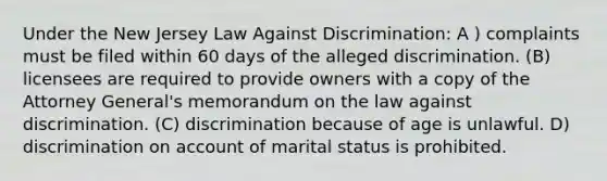 Under the New Jersey Law Against Discrimination: A ) complaints must be filed within 60 days of the alleged discrimination. (B) licensees are required to provide owners with a copy of the Attorney General's memorandum on the law against discrimination. (C) discrimination because of age is unlawful. D) discrimination on account of marital status is prohibited.