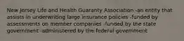 New Jersey Life and Health Guaranty Association -an entity that assists in underwriting large insurance policies -funded by assessments on member companies -funded by the state government -administered by the federal government