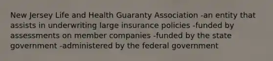 New Jersey Life and Health Guaranty Association -an entity that assists in underwriting large insurance policies -funded by assessments on member companies -funded by the state government -administered by the federal government