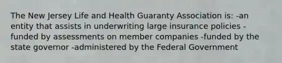 The New Jersey Life and Health Guaranty Association is: -an entity that assists in underwriting large insurance policies -funded by assessments on member companies -funded by the state governor -administered by the Federal Government