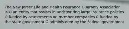 The New Jersey Life and Health Insurance Guaranty Association is O an entity that assists in underwriting large insurance policies O funded by assessments on member companies O funded by the state government O administered by the Federal government