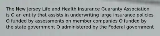 The New Jersey Life and Health Insurance Guaranty Association is O an entity that assists in underwriting large insurance policies O funded by assessments on member companies O funded by the state government O administered by the Federal government