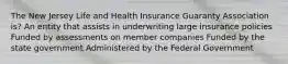 The New Jersey Life and Health Insurance Guaranty Association is? An entity that assists in underwriting large insurance policies Funded by assessments on member companies Funded by the state government Administered by the Federal Government