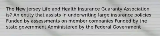 The New Jersey Life and Health Insurance Guaranty Association is? An entity that assists in underwriting large insurance policies Funded by assessments on member companies Funded by the state government Administered by the Federal Government