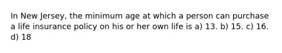 In New Jersey, the minimum age at which a person can purchase a life insurance policy on his or her own life is a) 13. b) 15. c) 16. d) 18