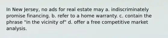 In New Jersey, no ads for real estate may a. indiscriminately promise financing. b. refer to a home warranty. c. contain the phrase "in the vicinity of" d. offer a free competitive market analysis.