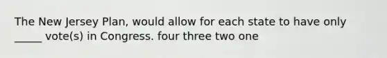 The New Jersey Plan, would allow for each state to have only _____ vote(s) in Congress. four three two one