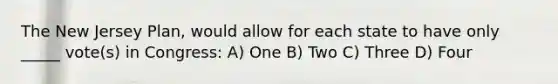 The New Jersey Plan, would allow for each state to have only _____ vote(s) in Congress: A) One B) Two C) Three D) Four