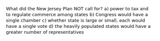 What did the New Jersey Plan NOT call for? a) power to tax and to regulate commerce among states b) Congress would have a single chamber c) whether state is large or small, each would have a single vote d) the heavily populated states would have a greater number of representatives