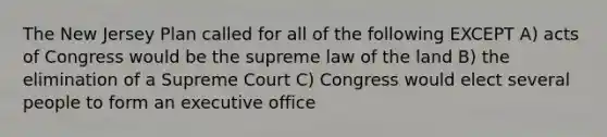 The New Jersey Plan called for all of the following EXCEPT A) acts of Congress would be the supreme law of the land B) the elimination of a Supreme Court C) Congress would elect several people to form an executive office