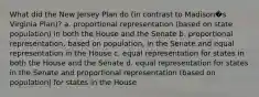 What did the New Jersey Plan do (in contrast to Madison�s Virginia Plan)? a. proportional representation (based on state population) in both the House and the Senate b. proportional representation, based on population, in the Senate and equal representation in the House c. equal representation for states in both the House and the Senate d. equal representation for states in the Senate and proportional representation (based on population) for states in the House