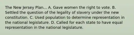 The New Jersey Plan... A. Gave women the right to vote. B. Settled the question of the legality of slavery under the new constitution. C. Used population to determine representation in the national legislature. D. Called for each state to have equal representation in the national legislature.