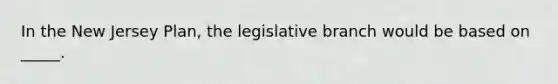 In the New Jersey Plan, the legislative branch would be based on _____.