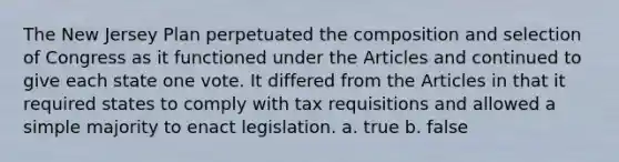 The New Jersey Plan perpetuated the composition and selection of Congress as it functioned under the Articles and continued to give each state one vote. It differed from the Articles in that it required states to comply with tax requisitions and allowed a simple majority to enact legislation. a. true b. false