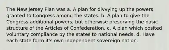 The New Jersey Plan was a. A plan for divvying up the powers granted to Congress among the states. b. A plan to give the Congress additional powers, but otherwise preserving the basic structure of the Articles of Confederation. c. A plan which posited voluntary compliance by the states to national needs. d. Have each state form it's own independent sovereign nation.