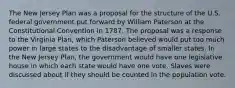 The New Jersey Plan was a proposal for the structure of the U.S. federal government put forward by William Paterson at the Constitutional Convention in 1787. The proposal was a response to the Virginia Plan, which Paterson believed would put too much power in large states to the disadvantage of smaller states. In the New Jersey Plan, the government would have one legislative house in which each state would have one vote. Slaves were discussed about if they should be counted in the population vote.