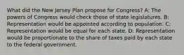 What did the New Jersey Plan propose for Congress? A: The powers of Congress would check those of state legislatures. B: Representation would be appointed according to population. C: Representation would be equal for each state. D: Representation would be proportionate to the share of taxes paid by each state to the federal government.