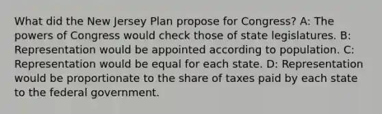 What did the New Jersey Plan propose for Congress? A: <a href='https://www.questionai.com/knowledge/kyU8m50zpn-the-powers-of-congress' class='anchor-knowledge'>the powers of congress</a> would check those of state legislatures. B: Representation would be appointed according to population. C: Representation would be equal for each state. D: Representation would be proportionate to the share of taxes paid by each state to the federal government.