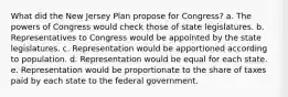 What did the New Jersey Plan propose for Congress? a. The powers of Congress would check those of state legislatures. b. Representatives to Congress would be appointed by the state legislatures. c. Representation would be apportioned according to population. d. Representation would be equal for each state. e. Representation would be proportionate to the share of taxes paid by each state to the federal government.