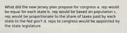 What did the new jersey plan propose for congress a. rep would be equal for each state b. rep would be based on population c. rep would be proportionate to the share of taxes paid by each state to the fed gov't d. reps to congress would be appointed by the state legislature