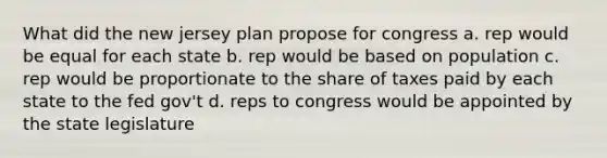 What did the new jersey plan propose for congress a. rep would be equal for each state b. rep would be based on population c. rep would be proportionate to the share of taxes paid by each state to the fed gov't d. reps to congress would be appointed by the state legislature