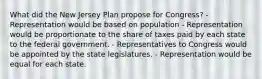 What did the New Jersey Plan propose for Congress? - Representation would be based on population - Representation would be proportionate to the share of taxes paid by each state to the federal government. - Representatives to Congress would be appointed by the state legislatures. - Representation would be equal for each state.