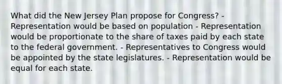 What did the New Jersey Plan propose for Congress? - Representation would be based on population - Representation would be proportionate to the share of taxes paid by each state to the federal government. - Representatives to Congress would be appointed by the state legislatures. - Representation would be equal for each state.