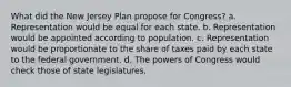 What did the New Jersey Plan propose for Congress? a. Representation would be equal for each state. b. Representation would be appointed according to population. c. Representation would be proportionate to the share of taxes paid by each state to the federal government. d. The powers of Congress would check those of state legislatures.