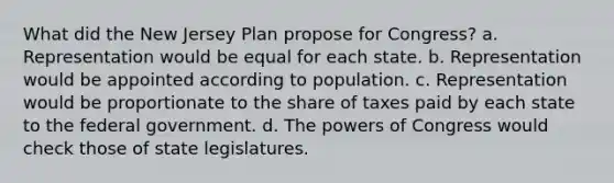 What did the New Jersey Plan propose for Congress? a. Representation would be equal for each state. b. Representation would be appointed according to population. c. Representation would be proportionate to the share of taxes paid by each state to the federal government. d. The powers of Congress would check those of state legislatures.