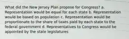 What did the New Jersey Plan propose for Congress? a. Representation would be equal for each state b. Representation would be based on population c. Representation would be proportionate to the share of taxes paid by each state to the federal government d. Representatives to Congress would be appointed by the state legislatures