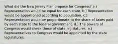 What did the New Jersey Plan propose for Congress? a.) Representation would be equal for each state. b.) Representation would be apportioned according to population. c.) Representation would be proportionate to the share of taxes paid by each state to the federal government. d.) The powers of Congress would check those of state legislatures. e.) Representatives to Congress would be appointed by the state legislatures.