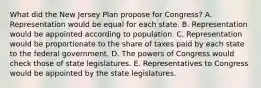 What did the New Jersey Plan propose for Congress? A. Representation would be equal for each state. B. Representation would be appointed according to population. C. Representation would be proportionate to the share of taxes paid by each state to the federal government. D. The powers of Congress would check those of state legislatures. E. Representatives to Congress would be appointed by the state legislatures.