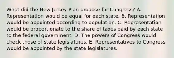 What did the <a href='https://www.questionai.com/knowledge/kpMluHBsRy-new-jersey-plan' class='anchor-knowledge'>new jersey plan</a> propose for Congress? A. Representation would be equal for each state. B. Representation would be appointed according to population. C. Representation would be proportionate to the share of taxes paid by each state to the federal government. D. <a href='https://www.questionai.com/knowledge/kyU8m50zpn-the-powers-of-congress' class='anchor-knowledge'>the powers of congress</a> would check those of state legislatures. E. Representatives to Congress would be appointed by the state legislatures.