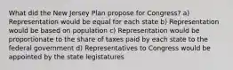 What did the New Jersey Plan propose for Congress? a) Representation would be equal for each state b) Representation would be based on population c) Representation would be proportionate to the share of taxes paid by each state to the federal government d) Representatives to Congress would be appointed by the state legistatures