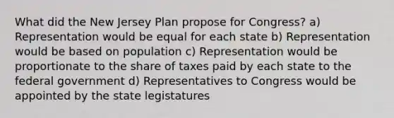 What did the <a href='https://www.questionai.com/knowledge/kpMluHBsRy-new-jersey-plan' class='anchor-knowledge'>new jersey plan</a> propose for Congress? a) Representation would be equal for each state b) Representation would be based on population c) Representation would be proportionate to the share of taxes paid by each state to the federal government d) Representatives to Congress would be appointed by the state legistatures